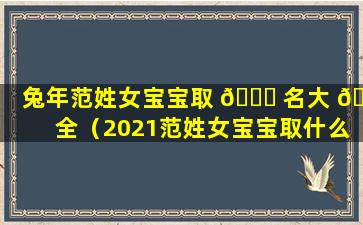 兔年范姓女宝宝取 🍁 名大 🪴 全（2021范姓女宝宝取什么名字好）